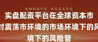 实盘配资平台在全球资本市场面对震荡市环境的市场环境下的风险管