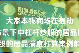 大家本钱商场在轰动市环境布景下中杠杆炒股的居品揣度打算案例解读