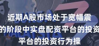 近期A股市场处于宽幅震荡周期的阶段中实盘配资平台的投资行为操