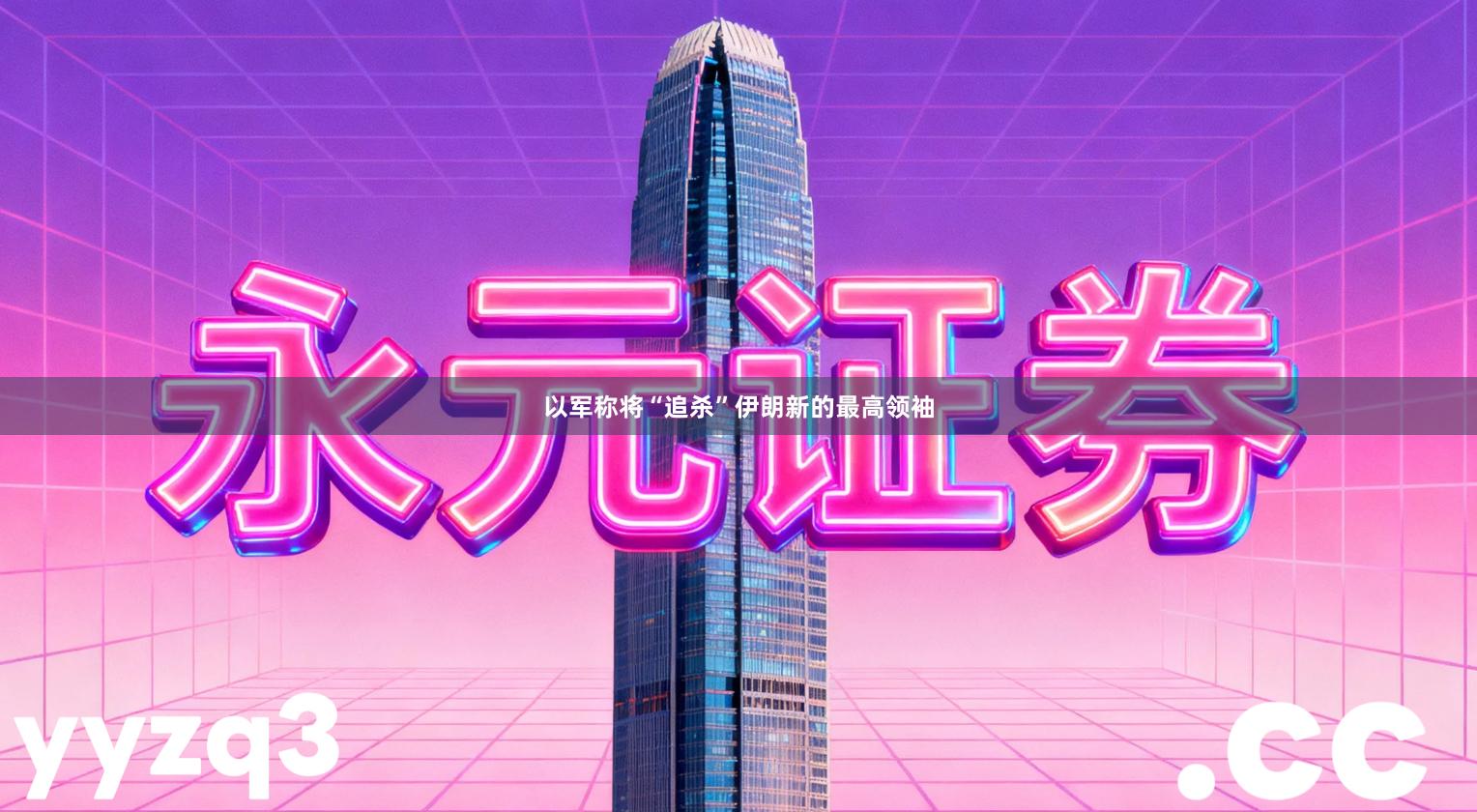 以军称将“追杀”伊朗新的最高领袖